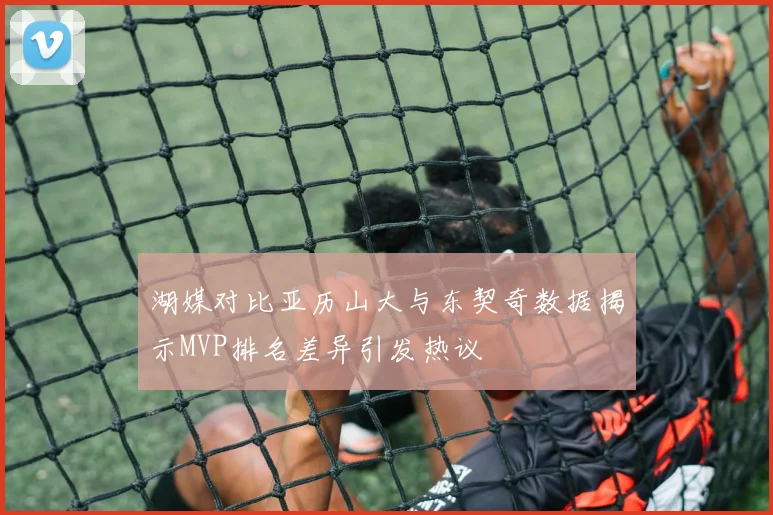 湖媒对比亚历山大与东契奇数据揭示MVP排名差异引发热议