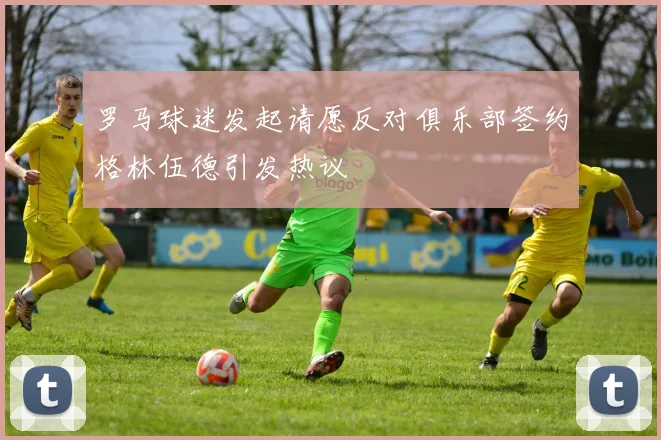 罗马球迷发起请愿反对俱乐部签约格林伍德引发热议