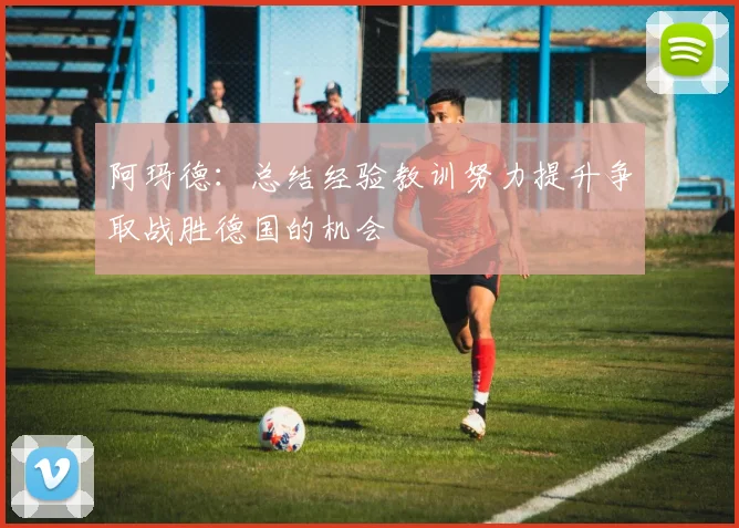 阿玛德：总结经验教训努力提升争取战胜德国的机会