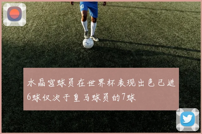 水晶宫球员在世界杯表现出色已进6球仅次于皇马球员的7球