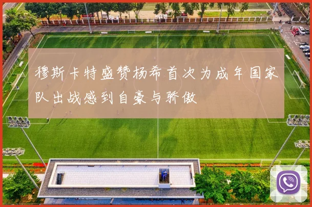 穆斯卡特盛赞杨希首次为成年国家队出战感到自豪与骄傲