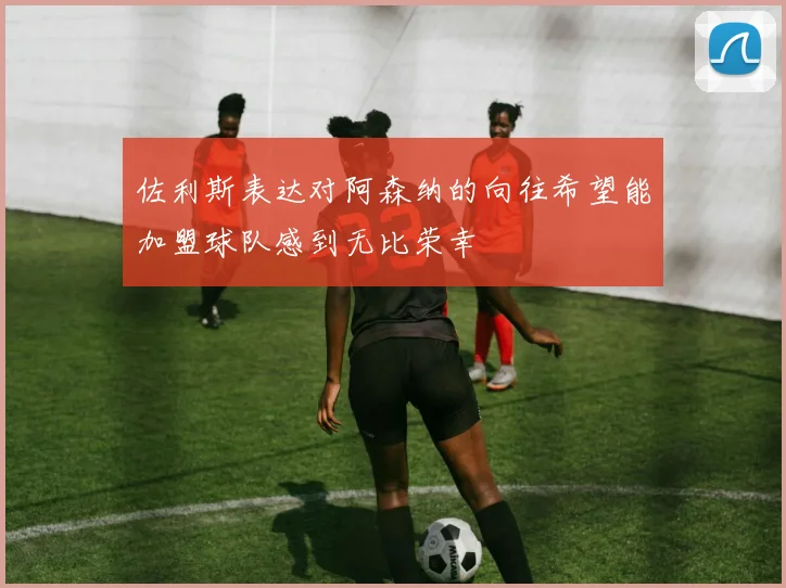 佐利斯表达对阿森纳的向往希望能加盟球队感到无比荣幸