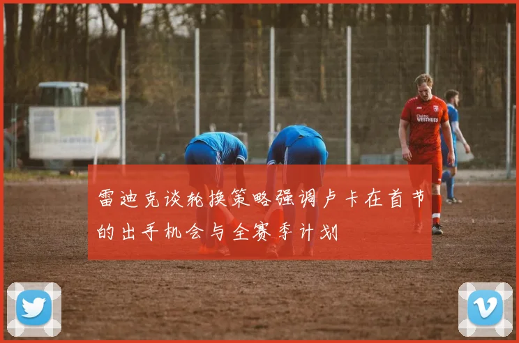 雷迪克谈轮换策略强调卢卡在首节的出手机会与全赛季计划