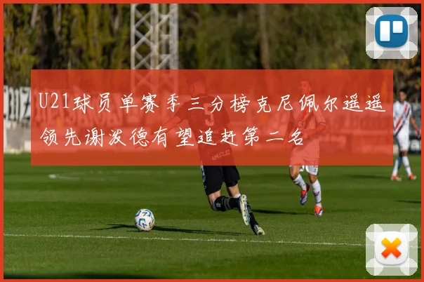 U21球员单赛季三分榜克尼佩尔遥遥领先谢泼德有望追赶第二名