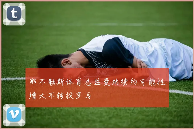 那不勒斯体育总监曼纳续约可能性增大不转投罗马
