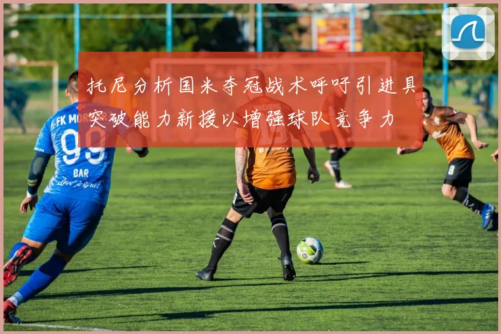 托尼分析国米夺冠战术呼吁引进具突破能力新援以增强球队竞争力