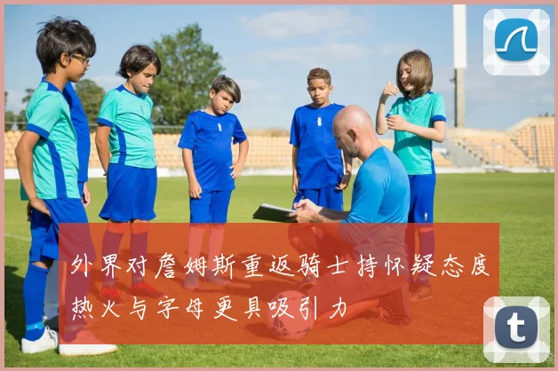 外界对詹姆斯重返骑士持怀疑态度热火与字母更具吸引力