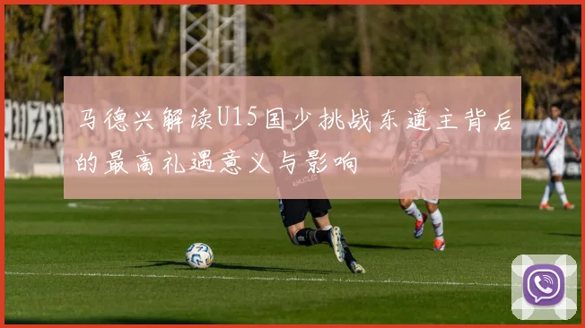 马德兴解读U15国少挑战东道主背后的最高礼遇意义与影响