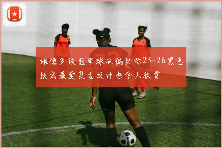 佩德罗谈蓝军球衣偏好称25-26黑色款式最爱复古设计也令人欣赏