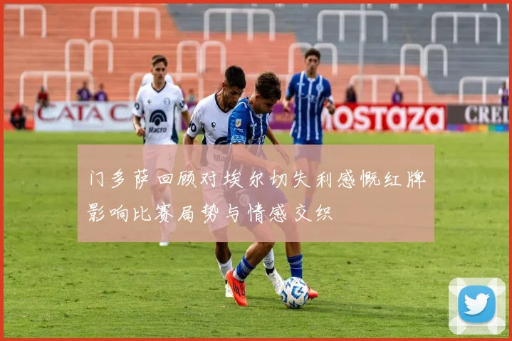 门多萨回顾对埃尔切失利感慨红牌影响比赛局势与情感交织