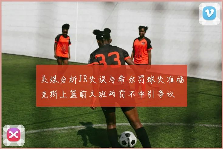 美媒分析JR失误与希尔罚球失准福克斯上篮前文班两罚不中引争议