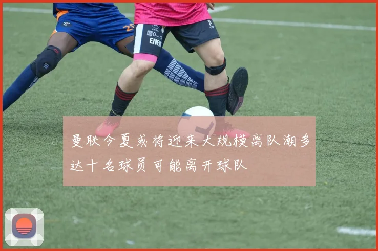 曼联今夏或将迎来大规模离队潮多达十名球员可能离开球队
