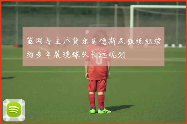 篮网与主帅费尔南德斯及教练组续约多年展现球队长远规划
