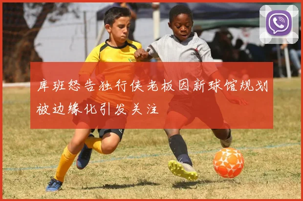 库班怒告独行侠老板因新球馆规划被边缘化引发关注