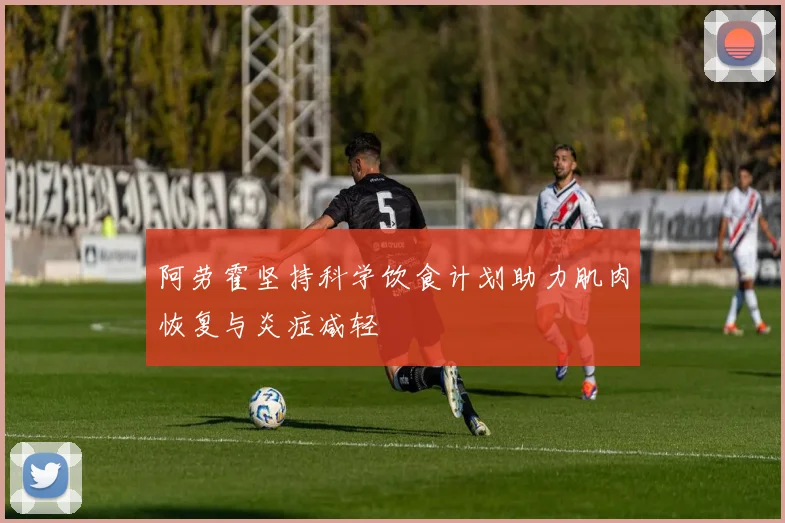 阿劳霍坚持科学饮食计划助力肌肉恢复与炎症减轻
