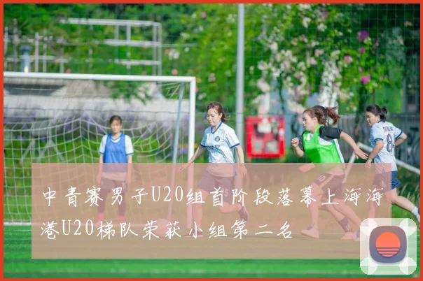 中青赛男子U20组首阶段落幕上海海港U20梯队荣获小组第二名